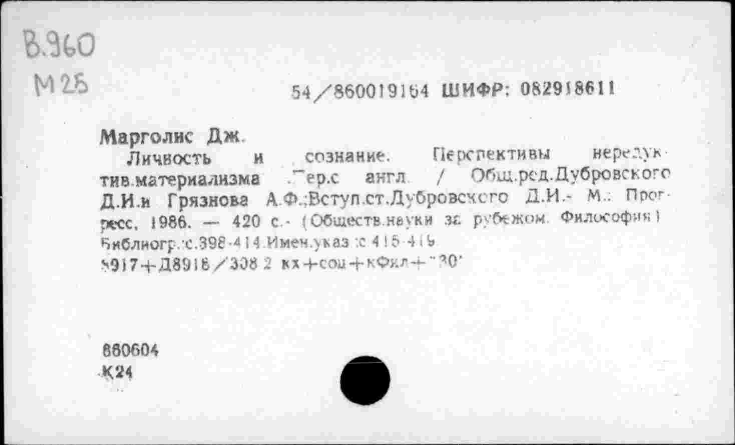 ﻿ШО
54/860019164 ШИФР: 08295 8611
Марголис Дж
Личность и
ти в материализма
Д.И.и Грязнова А. .
ресс, 1986. — 420 с - (Обществ неуки за рубежом Философия) бнблиогр.х.398-414 Имен.указ :с 4 16 419 н9174-Д8918/308 2 кх+сои + кФ^-г"’О’
сознание. Перспективы нередук ."ер.с англ / Общ.ред.Дубровскогс Ф.;Вступ.ст.Дубровсчсго Д.И.- М.; Прог
860604 К24